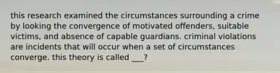 this research examined the circumstances surrounding a crime by looking the convergence of motivated offenders, suitable victims, and absence of capable guardians. criminal violations are incidents that will occur when a set of circumstances converge. this theory is called ___?