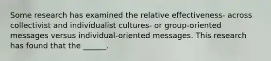 Some research has examined the relative effectiveness- across collectivist and individualist cultures- or group-oriented messages versus individual-oriented messages. This research has found that the ______.