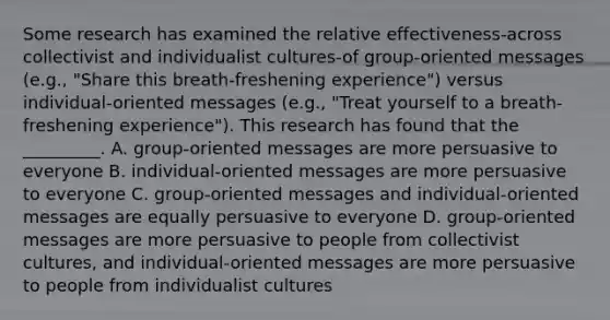 Some research has examined the relative effectiveness-across collectivist and individualist cultures-of group-oriented messages (e.g., "Share this breath-freshening experience") versus individual-oriented messages (e.g., "Treat yourself to a breath-freshening experience"). This research has found that the _________. A. group-oriented messages are more persuasive to everyone B. individual-oriented messages are more persuasive to everyone C. group-oriented messages and individual-oriented messages are equally persuasive to everyone D. group-oriented messages are more persuasive to people from collectivist cultures, and individual-oriented messages are more persuasive to people from individualist cultures