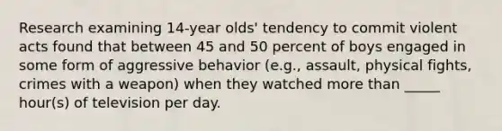 Research examining 14-year olds' tendency to commit violent acts found that between 45 and 50 percent of boys engaged in some form of aggressive behavior (e.g., assault, physical fights, crimes with a weapon) when they watched more than _____ hour(s) of television per day.