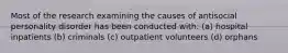 Most of the research examining the causes of antisocial personality disorder has been conducted with: (a) hospital inpatients (b) criminals (c) outpatient volunteers (d) orphans