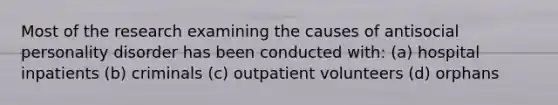 Most of the research examining the causes of antisocial personality disorder has been conducted with: (a) hospital inpatients (b) criminals (c) outpatient volunteers (d) orphans