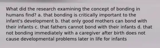 What did the research examining the concept of bonding in humans find? a. that bonding is critically important to the infant's development b. that only good mothers can bond with their infants c. that fathers cannot bond with their infants d. that not bonding immediately with a caregiver after birth does not cause developmental problems later in life for infants