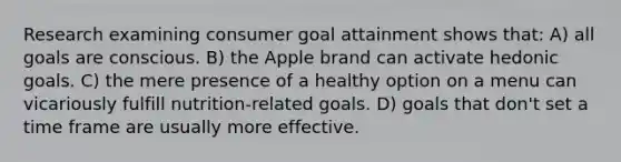 Research examining consumer goal attainment shows that: A) all goals are conscious. B) the Apple brand can activate hedonic goals. C) the mere presence of a healthy option on a menu can vicariously fulfill nutrition-related goals. D) goals that don't set a time frame are usually more effective.