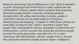 Research examining cultural differences in the "what is beautiful is good" stereotype has found that A) in both collectivist and individualistic cultures, people tend to assume that physically attractive people possess culturally-valued personality characteristics. B) unlike individualistic cultures, people in collectivist cultures do not show evidence of physical attractiveness stereotyping. C) people in collectivist cultures are more likely to assume that "what is beautiful is good" than people from individualistic cultures. D) people in collectivist and individualistic cultures assume that physically attractive people possess the same personality characteristics. E) in both collectivist and individualistic cultures, people tend to assume that physically attractive people possess higher intelligence.