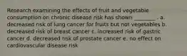 Research examining the effects of fruit and vegetable consumption on chronic disease risk has shown ________ . a. decreased risk of lung cancer for fruits but not vegetables b. decreased risk of breast cancer c. increased risk of gastric cancer d. decreased risk of prostate cancer e. no effect on cardiovascular disease risk