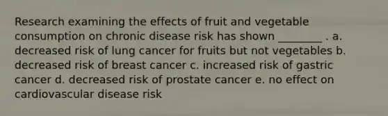 Research examining the effects of fruit and vegetable consumption on chronic disease risk has shown ________ . a. decreased risk of lung cancer for fruits but not vegetables b. decreased risk of breast cancer c. increased risk of gastric cancer d. decreased risk of prostate cancer e. no effect on cardiovascular disease risk