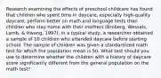 Research examining the effects of preschool childcare has found that children who spent time in daycare, especially high-quality daycare, perform better on math and language tests than children who stay home with their mothers (Broberg, Wessels, Lamb, & Hwang, 1997). In a typical study, a researcher obtained a sample of 10 children who attended daycare before starting school. The sample of children was given a standardized math test for which the population mean is 50. What test should you use to determine whether the children with a history of daycare score significantly different from the general population on the math test?