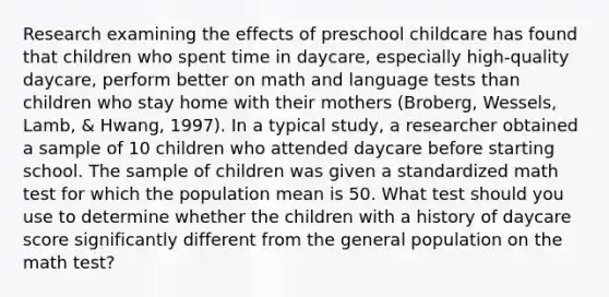 Research examining the effects of preschool childcare has found that children who spent time in daycare, especially high-quality daycare, perform better on math and language tests than children who stay home with their mothers (Broberg, Wessels, Lamb, & Hwang, 1997). In a typical study, a researcher obtained a sample of 10 children who attended daycare before starting school. The sample of children was given a standardized math test for which the population mean is 50. What test should you use to determine whether the children with a history of daycare score significantly different from the general population on the math test?