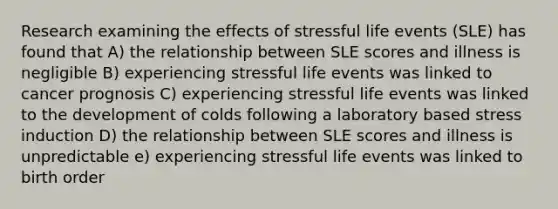 Research examining the effects of stressful life events (SLE) has found that A) the relationship between SLE scores and illness is negligible B) experiencing stressful life events was linked to cancer prognosis C) experiencing stressful life events was linked to the development of colds following a laboratory based stress induction D) the relationship between SLE scores and illness is unpredictable e) experiencing stressful life events was linked to birth order