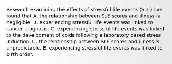 Research examining the effects of stressful life events (SLE) has found that A. the relationship between SLE scores and illness is negligible. B. experiencing stressful life events was linked to cancer prognosis. C. experiencing stressful life events was linked to the development of colds following a laboratory based stress induction. D. the relationship between SLE scores and illness is unpredictable. E. experiencing stressful life events was linked to birth order.