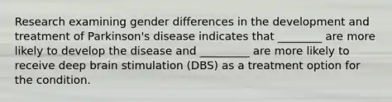 Research examining gender differences in the development and treatment of Parkinson's disease indicates that ________ are more likely to develop the disease and _________ are more likely to receive deep brain stimulation (DBS) as a treatment option for the condition.