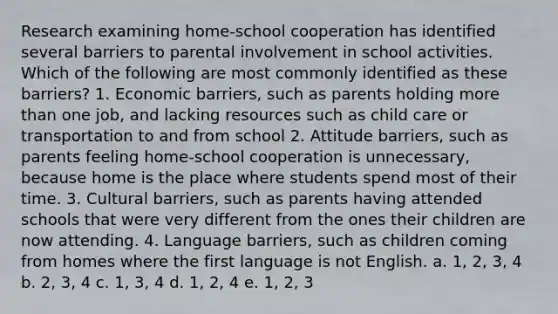 Research examining home-school cooperation has identified several barriers to parental involvement in school activities. Which of the following are most commonly identified as these barriers? 1. Economic barriers, such as parents holding more than one job, and lacking resources such as child care or transportation to and from school 2. Attitude barriers, such as parents feeling home-school cooperation is unnecessary, because home is the place where students spend most of their time. 3. Cultural barriers, such as parents having attended schools that were very different from the ones their children are now attending. 4. Language barriers, such as children coming from homes where the first language is not English. a. 1, 2, 3, 4 b. 2, 3, 4 c. 1, 3, 4 d. 1, 2, 4 e. 1, 2, 3