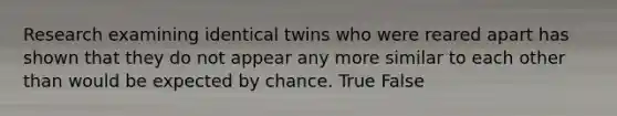 Research examining identical twins who were reared apart has shown that they do not appear any more similar to each other than would be expected by chance. True False