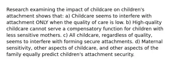 Research examining the impact of childcare on children's attachment shows that: a) Childcare seems to interfere with attachment ONLY when the quality of care is low. b) High-quality childcare cannot serve a compensatory function for children with less sensitive mothers. c) All childcare, regardless of quality, seems to interfere with forming secure attachments. d) Maternal sensitivity, other aspects of childcare, and other aspects of the family equally predict children's attachment security.