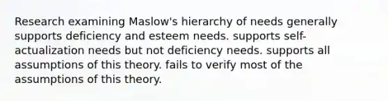 Research examining Maslow's hierarchy of needs generally supports deficiency and esteem needs. supports self-actualization needs but not deficiency needs. supports all assumptions of this theory. fails to verify most of the assumptions of this theory.