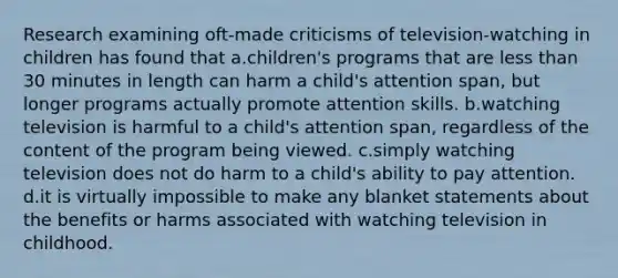 Research examining oft-made criticisms of television-watching in children has found that a.​children's programs that are less than 30 minutes in length can harm a child's attention span, but longer programs actually promote attention skills. b.watching television is harmful to a child's attention span, regardless of the content of the program being viewed. c.simply watching television does not do harm to a child's ability to pay attention. d.it is virtually impossible to make any blanket statements about the benefits or harms associated with watching television in childhood.