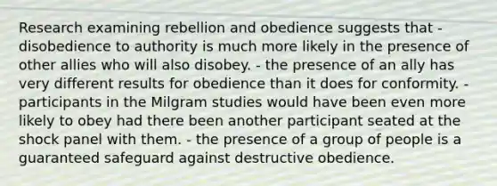 Research examining rebellion and obedience suggests that - disobedience to authority is much more likely in the presence of other allies who will also disobey. - the presence of an ally has very different results for obedience than it does for conformity. - participants in the Milgram studies would have been even more likely to obey had there been another participant seated at the shock panel with them. - the presence of a group of people is a guaranteed safeguard against destructive obedience.