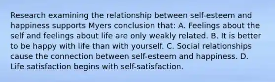 Research examining the relationship between self-esteem and happiness supports Myers conclusion that: A. Feelings about the self and feelings about life are only weakly related. B. It is better to be happy with life than with yourself. C. Social relationships cause the connection between self-esteem and happiness. D. Life satisfaction begins with self-satisfaction.