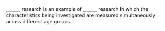 ______ research is an example of ______ research in which the characteristics being investigated are measured simultaneously across different age groups.