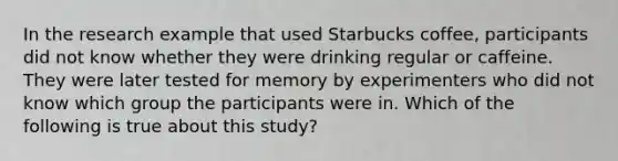 In the research example that used Starbucks coffee, participants did not know whether they were drinking regular or caffeine. They were later tested for memory by experimenters who did not know which group the participants were in. Which of the following is true about this study?