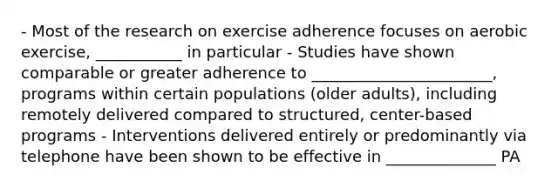 - Most of the research on exercise adherence focuses on aerobic exercise, ___________ in particular - Studies have shown comparable or greater adherence to _______________________, programs within certain populations (older adults), including remotely delivered compared to structured, center-based programs - Interventions delivered entirely or predominantly via telephone have been shown to be effective in ______________ PA