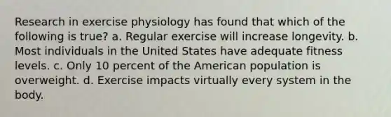 Research in exercise physiology has found that which of the following is true? a. Regular exercise will increase longevity. b. Most individuals in the United States have adequate fitness levels. c. Only 10 percent of the American population is overweight. d. Exercise impacts virtually every system in the body.