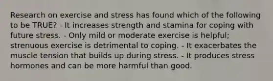 Research on exercise and stress has found which of the following to be TRUE? - It increases strength and stamina for coping with future stress. - Only mild or moderate exercise is helpful; strenuous exercise is detrimental to coping. - It exacerbates the muscle tension that builds up during stress. - It produces stress hormones and can be more harmful than good.