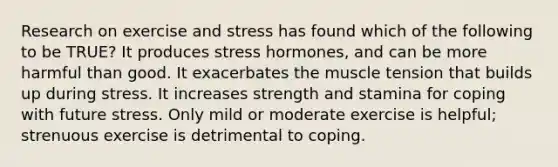 Research on exercise and stress has found which of the following to be TRUE? It produces stress hormones, and can be more harmful than good. It exacerbates the muscle tension that builds up during stress. It increases strength and stamina for coping with future stress. Only mild or moderate exercise is helpful; strenuous exercise is detrimental to coping.