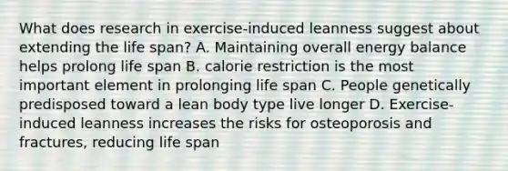 What does research in exercise-induced leanness suggest about extending the life span? A. Maintaining overall energy balance helps prolong life span B. calorie restriction is the most important element in prolonging life span C. People genetically predisposed toward a lean body type live longer D. Exercise-induced leanness increases the risks for osteoporosis and fractures, reducing life span