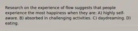 Research on the experience of flow suggests that people experience the most happiness when they are: A) highly self-aware. B) absorbed in challenging activities. C) daydreaming. D) eating.