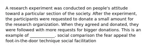 A research experiment was conducted on people's attitude toward a particular section of the society. After the experiment, the participants were requested to donate a small amount for the research organization. When they agreed and donated, they were followed with more requests for bigger donations. This is an example of ____________. social comparison the fear appeal the foot-in-the-door technique social facilitation