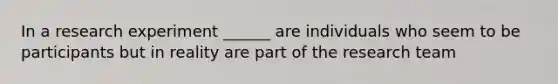 In a research experiment ______ are individuals who seem to be participants but in reality are part of the research team