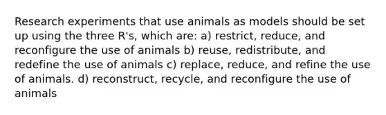 Research experiments that use animals as models should be set up using the three R's, which are: a) restrict, reduce, and reconfigure the use of animals b) reuse, redistribute, and redefine the use of animals c) replace, reduce, and refine the use of animals. d) reconstruct, recycle, and reconfigure the use of animals