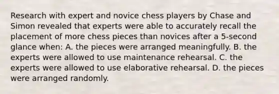 Research with expert and novice chess players by Chase and Simon revealed that experts were able to accurately recall the placement of more chess pieces than novices after a 5-second glance when: A. the pieces were arranged meaningfully. B. the experts were allowed to use maintenance rehearsal. C. the experts were allowed to use elaborative rehearsal. D. the pieces were arranged randomly.