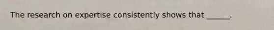 The research on expertise consistently shows that ______.