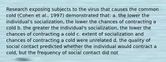 Research exposing subjects to the virus that causes the common cold (Cohen et al., 1997) demonstrated that: a. the lower the individual's socialization, the lower the chances of contracting a cold b. the greater the individual's socialization, the lower the chances of contracting a cold c. extent of socialization and chances of contracting a cold were unrelated d. the quality of social contact predicted whether the individual would contract a cold, but the frequency of social contact did not