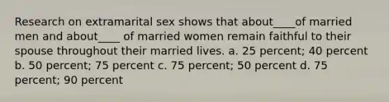 Research on extramarital sex shows that about____of married men and about____ of married women remain faithful to their spouse throughout their married lives. a. 25 percent; 40 percent b. 50 percent; 75 percent c. 75 percent; 50 percent d. 75 percent; 90 percent