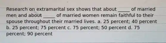 Research on extramarital sex shows that about _____ of married men and about _____ of married women remain faithful to their spouse throughout their married lives. a. 25 percent; 40 percent b. 25 percent; 75 percent c. 75 percent; 50 percent d. 75 percent; 90 percent