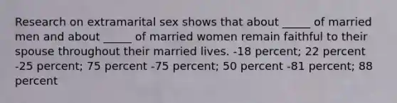 Research on extramarital sex shows that about _____ of married men and about _____ of married women remain faithful to their spouse throughout their married lives. -18 percent; 22 percent -25 percent; 75 percent -75 percent; 50 percent -81 percent; 88 percent