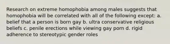 Research on extreme homophobia among males suggests that homophobia will be correlated with all of the following except: a. belief that a person is born gay b. ultra conservative religious beliefs c. penile erections while viewing gay porn d. rigid adherence to stereotypic gender roles