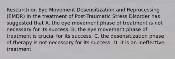 Research on Eye Movement Desensitization and Reprocessing (EMDR) in the treatment of Post-Traumatic Stress Disorder has suggested that A. the eye movement phase of treatment is not necessary for its success. B. the eye movement phase of treatment is crucial for its success. C. the desensitization phase of therapy is not necessary for its success. D. it is an ineffective treatment.