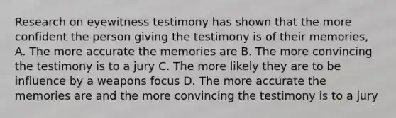 Research on eyewitness testimony has shown that the more confident the person giving the testimony is of their memories, A. The more accurate the memories are B. The more convincing the testimony is to a jury C. The more likely they are to be influence by a weapons focus D. The more accurate the memories are and the more convincing the testimony is to a jury