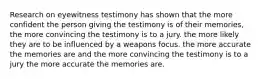 Research on eyewitness testimony has shown that the more confident the person giving the testimony is of their memories, the more convincing the testimony is to a jury. the more likely they are to be influenced by a weapons focus. the more accurate the memories are and the more convincing the testimony is to a jury the more accurate the memories are.