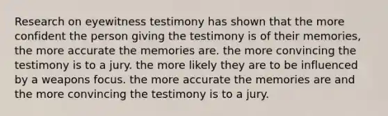 Research on eyewitness testimony has shown that the more confident the person giving the testimony is of their memories, the more accurate the memories are. the more convincing the testimony is to a jury. the more likely they are to be influenced by a weapons focus. the more accurate the memories are and the more convincing the testimony is to a jury.