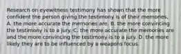 Research on eyewitness testimony has shown that the more confident the person giving the testimony is of their memories, A. the more accurate the memories are. B. the more convincing the testimony is to a jury. C. the more accurate the memories are and the more convincing the testimony is to a jury. D. the more likely they are to be influenced by a weapons focus.