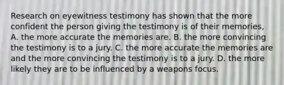 Research on eyewitness testimony has shown that the more confident the person giving the testimony is of their memories, A. the more accurate the memories are. B. the more convincing the testimony is to a jury. C. the more accurate the memories are and the more convincing the testimony is to a jury. D. the more likely they are to be influenced by a weapons focus.