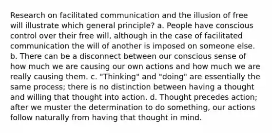 Research on facilitated communication and the illusion of free will illustrate which general principle? a. People have conscious control over their free will, although in the case of facilitated communication the will of another is imposed on someone else. b. There can be a disconnect between our conscious sense of how much we are causing our own actions and how much we are really causing them. c. "Thinking" and "doing" are essentially the same process; there is no distinction between having a thought and willing that thought into action. d. Thought precedes action; after we muster the determination to do something, our actions follow naturally from having that thought in mind.