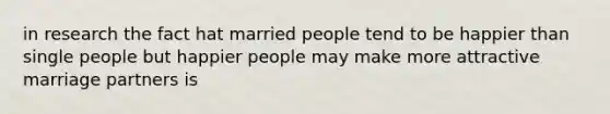 in research the fact hat married people tend to be happier than single people but happier people may make more attractive marriage partners is