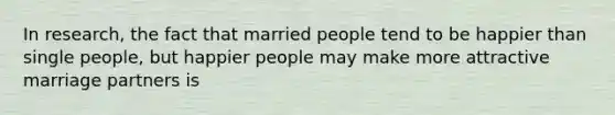 In research, the fact that married people tend to be happier than single people, but happier people may make more attractive marriage partners is